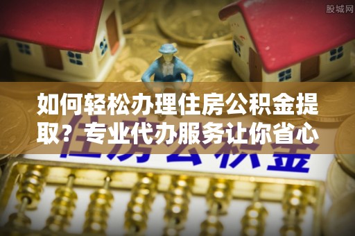湖州如何轻松办理住房公积金提取？专业代办服务让你省心无忧