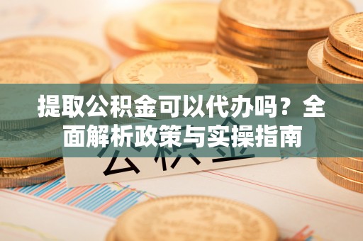 湖州提取公积金可以代办吗？全面解析政策与实操指南
