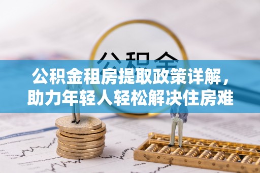 湖州公积金租房提取政策详解，助力年轻人轻松解决住房难题