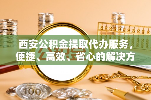 湖州西安公积金提取代办服务，便捷、高效、省心的解决方案
