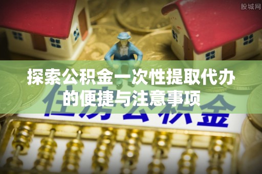 湖州探索公积金一次性提取代办的便捷与注意事项