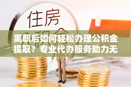 湖州离职后如何轻松办理公积金提取？专业代办服务助力无忧