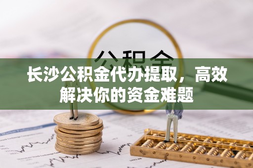湖州长沙公积金代办提取，高效解决你的资金难题