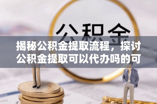 湖州揭秘公积金提取流程，探讨公积金提取可以代办吗的可行性与注意事项
