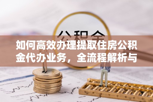 湖州如何高效办理提取住房公积金代办业务，全流程解析与实用建议