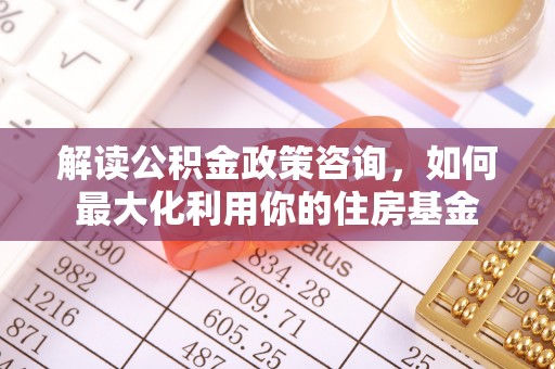 湖州解读公积金政策咨询，如何最大化利用你的住房基金