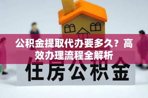 湖州公积金提取代办要多久？高效办理流程全解析