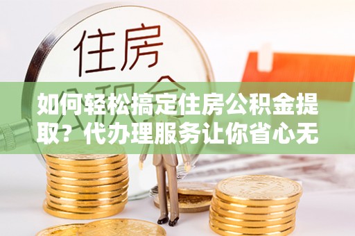 湖州如何轻松搞定住房公积金提取？代办理服务让你省心无忧