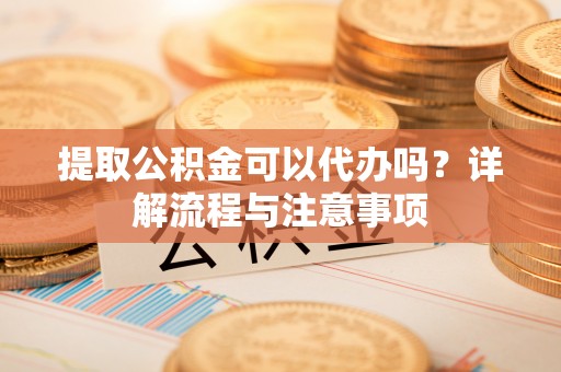 湖州提取公积金可以代办吗？详解流程与注意事项