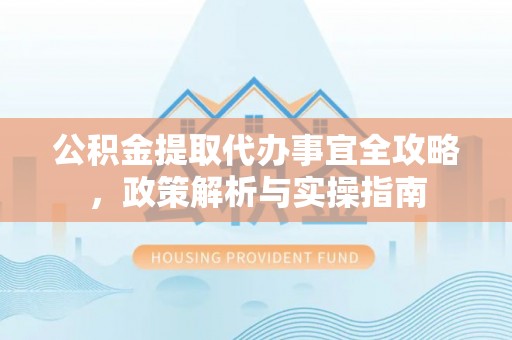 湖州公积金提取代办事宜全攻略，政策解析与实操指南