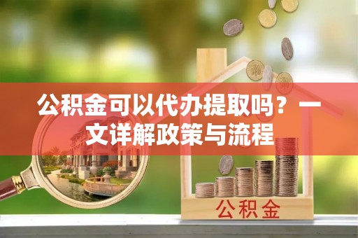 湖州公积金可以代办提取吗？一文详解政策与流程