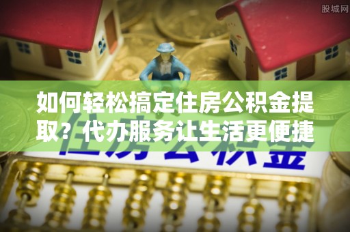 湖州如何轻松搞定住房公积金提取？代办服务让生活更便捷