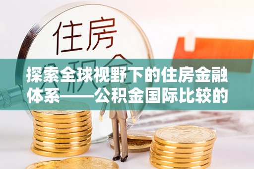 湖州探索全球视野下的住房金融体系——公积金国际比较的深度解析
