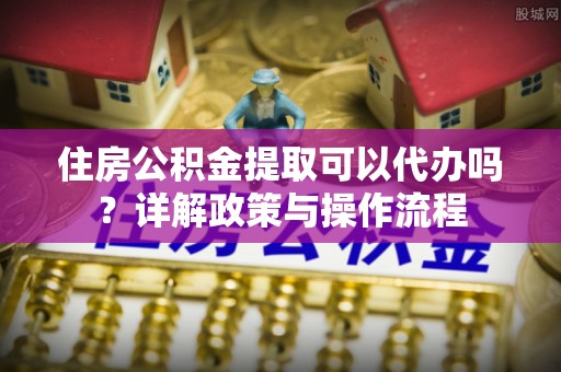 湖州住房公积金提取可以代办吗？详解政策与操作流程