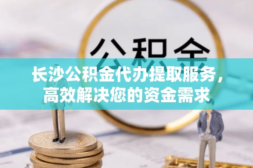 湖州长沙公积金代办提取服务，高效解决您的资金需求