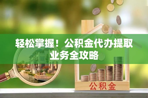 湖州轻松掌握！公积金代办提取业务全攻略
