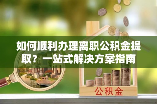 湖州如何顺利办理离职公积金提取？一站式解决方案指南