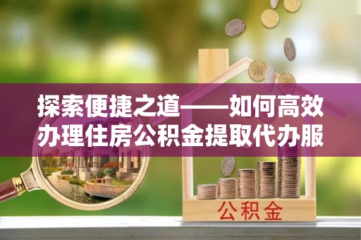 湖州探索便捷之道——如何高效办理住房公积金提取代办服务