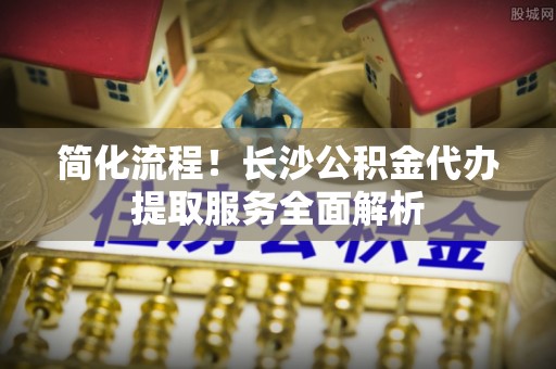 湖州简化流程！长沙公积金代办提取服务全面解析