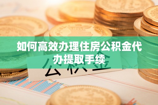 湖州如何高效办理住房公积金代办提取手续