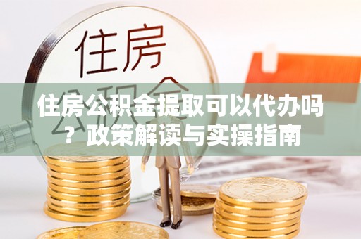 湖州住房公积金提取可以代办吗？政策解读与实操指南