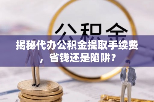 湖州揭秘代办公积金提取手续费，省钱还是陷阱？