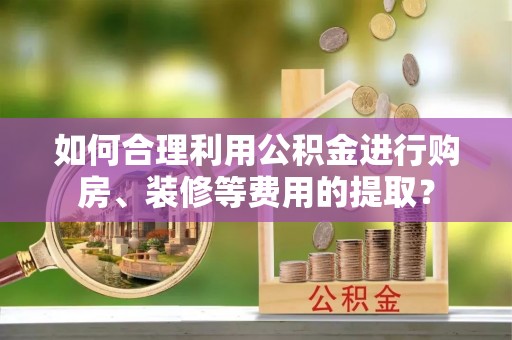 湖州如何合理利用公积金进行购房、装修等费用的提取？