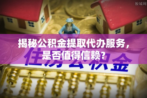 湖州揭秘公积金提取代办服务，是否值得信赖？