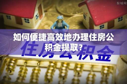 湖州如何便捷高效地办理住房公积金提取？