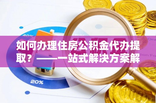湖州如何办理住房公积金代办提取？——一站式解决方案解析