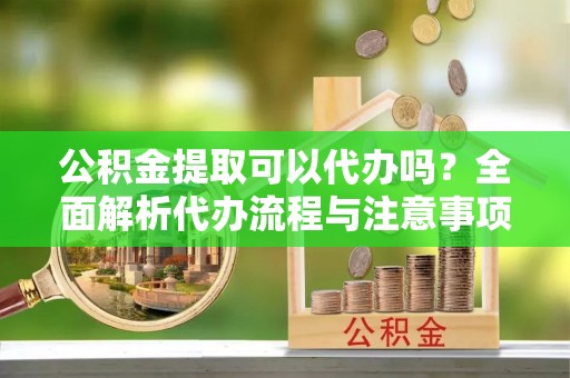 湖州公积金提取可以代办吗？全面解析代办流程与注意事项